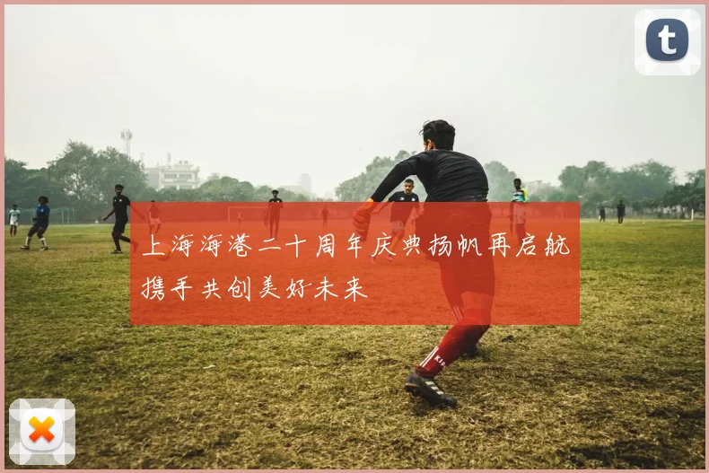 上海海港二十周年庆典扬帆再启航携手共创美好未来