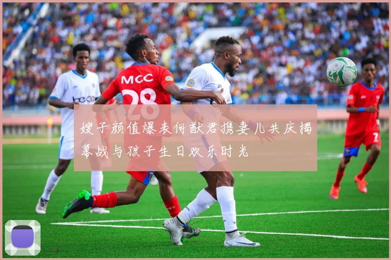 嫂子颜值爆表何猷君携妻儿共庆揭幕战与孩子生日欢乐时光