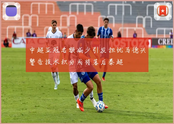 中超亚冠名额减少引发担忧马德兴警告技术积分或将落后泰超