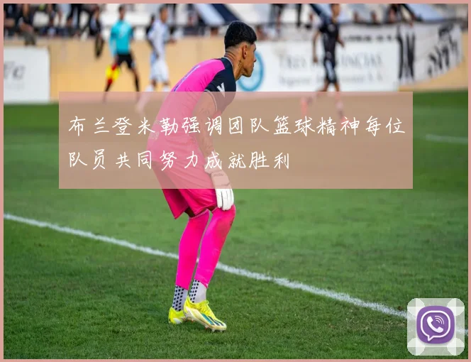 布兰登米勒强调团队篮球精神每位队员共同努力成就胜利