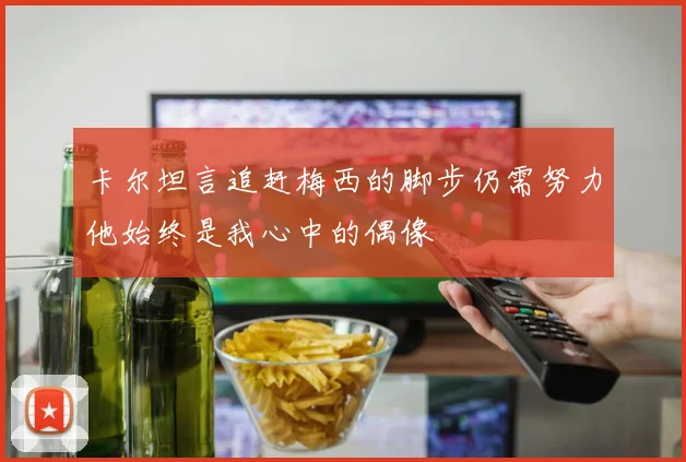 卡尔坦言追赶梅西的脚步仍需努力他始终是我心中的偶像