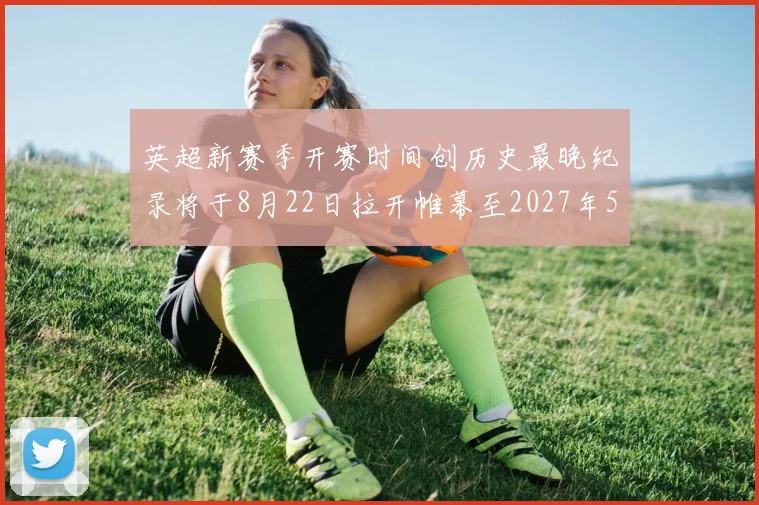 英超新赛季开赛时间创历史最晚纪录将于8月22日拉开帷幕至2027年5月30日结束