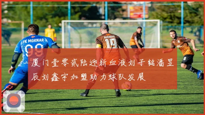厦门壹零贰陆迎新血液刘子铭潘昱辰刘鑫宇加盟助力球队发展