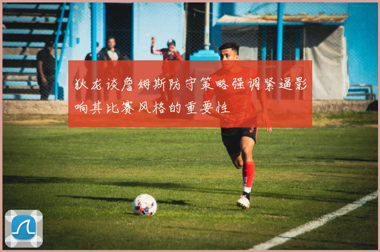 狄龙谈詹姆斯防守策略强调紧逼影响其比赛风格的重要性