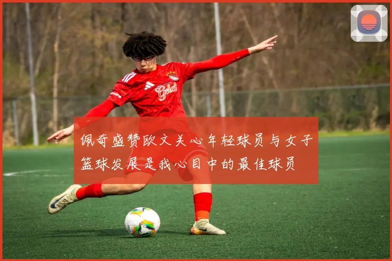 佩奇盛赞欧文关心年轻球员与女子篮球发展是我心目中的最佳球员