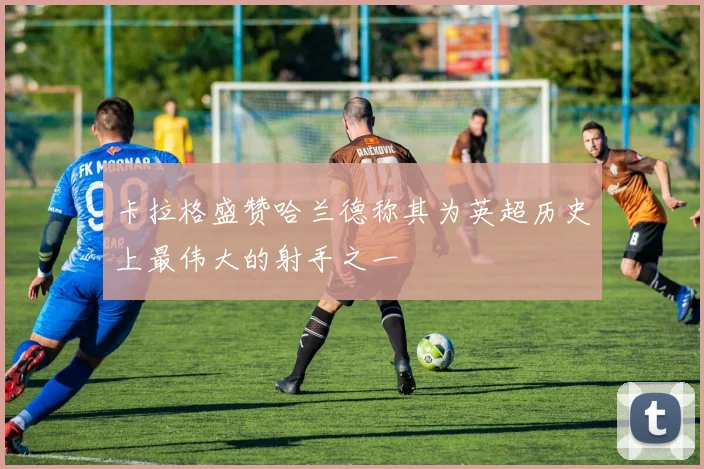 卡拉格盛赞哈兰德称其为英超历史上最伟大的射手之一
