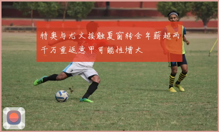 特奥与尤文接触夏窗转会年薪超两千万重返意甲可能性增大