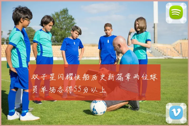 双子星闪耀快船历史新篇章两位球员单场各得55分以上