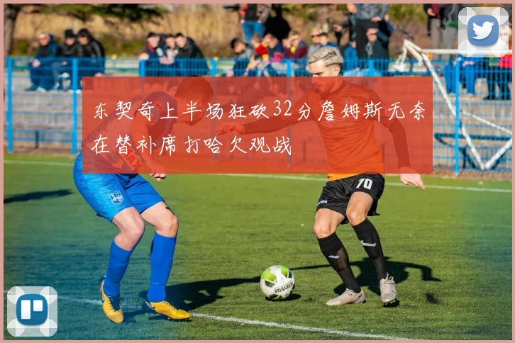 东契奇上半场狂砍32分詹姆斯无奈在替补席打哈欠观战