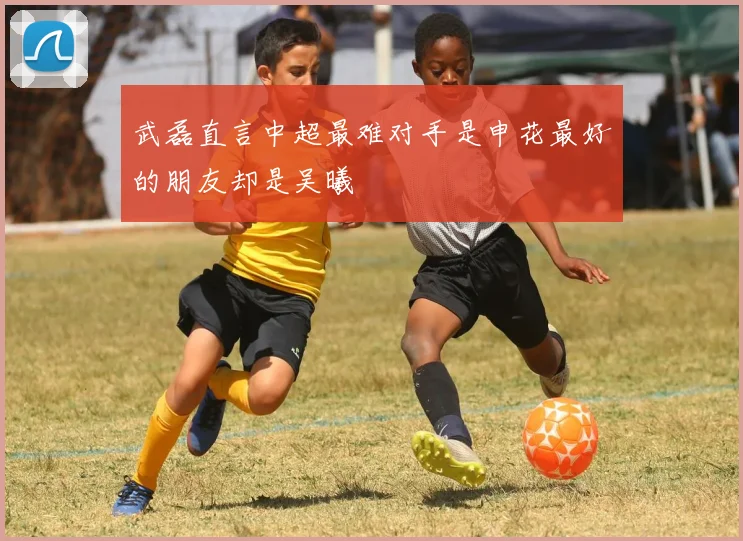 武磊直言中超最难对手是申花最好的朋友却是吴曦