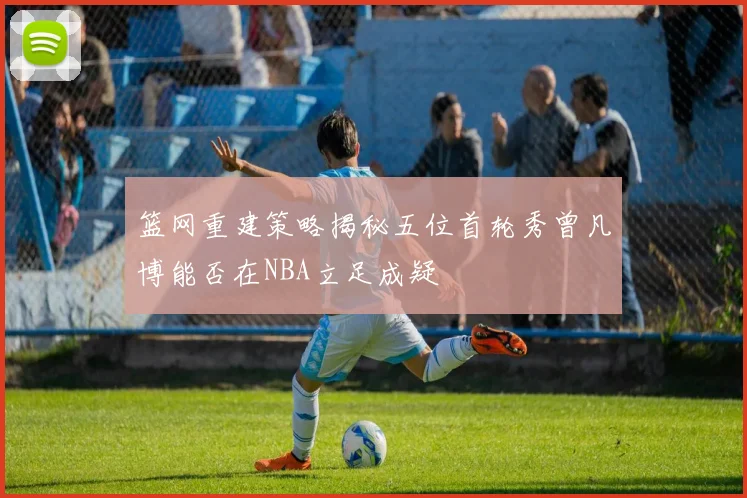篮网重建策略揭秘五位首轮秀曾凡博能否在NBA立足成疑