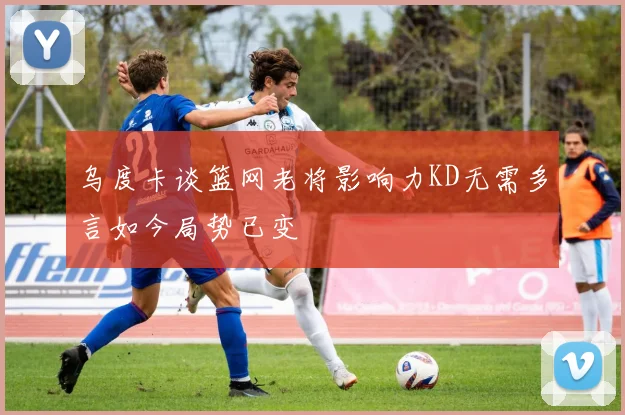 乌度卡谈篮网老将影响力KD无需多言如今局势已变
