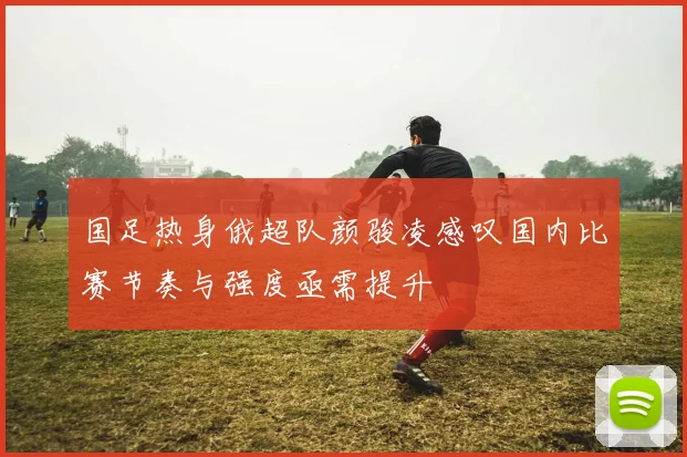 国足热身俄超队颜骏凌感叹国内比赛节奏与强度亟需提升