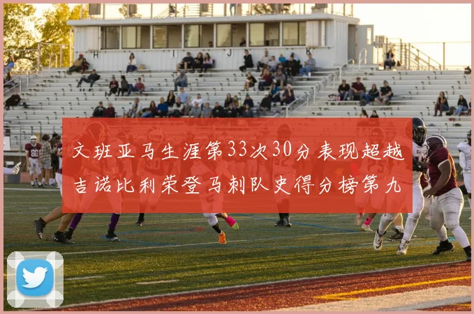 文班亚马生涯第33次30分表现超越吉诺比利荣登马刺队史得分榜第九位
