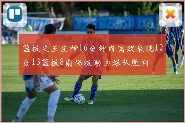 篮板之王庄神16分钟内高效表现12分13篮板8前场板助力球队胜利