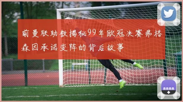 前曼联助教揭秘99年欧冠决赛弗格森因承诺变阵的背后故事