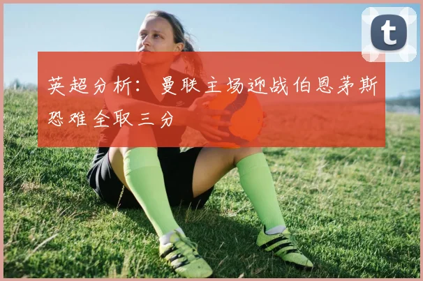 英超分析：曼联主场迎战伯恩茅斯恐难全取三分