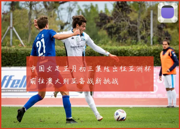 中国女足正月初三集结出征亚洲杯前往澳大利亚备战新挑战