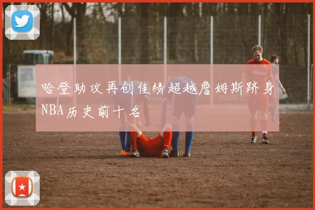哈登助攻再创佳绩超越詹姆斯跻身NBA历史前十名