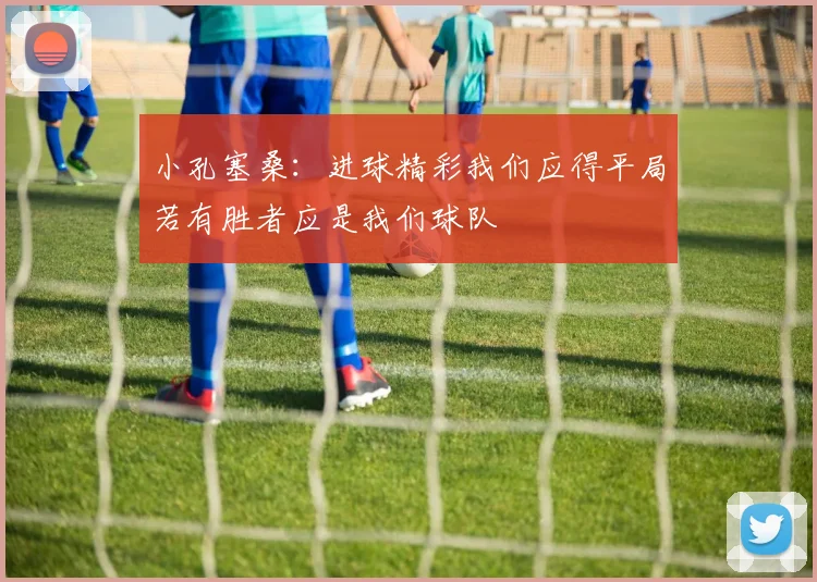 小孔塞桑：进球精彩我们应得平局若有胜者应是我们球队