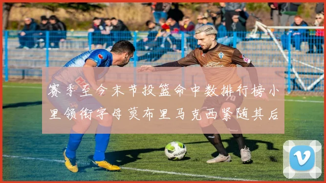 赛季至今末节投篮命中数排行榜小里领衔字母莫布里马克西紧随其后