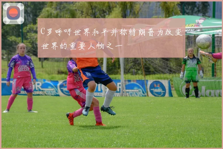 C罗呼吁世界和平并称特朗普为改变世界的重要人物之一