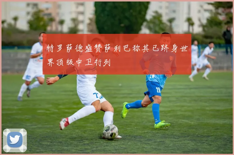 特罗萨德盛赞萨利巴称其已跻身世界顶级中卫行列