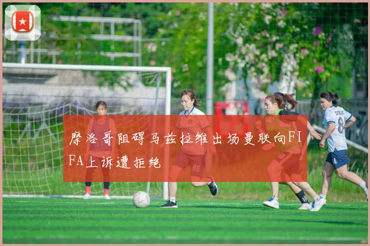 摩洛哥阻碍马兹拉维出场曼联向FIFA上诉遭拒绝