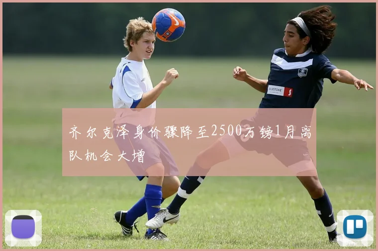 齐尔克泽身价骤降至2500万镑1月离队机会大增