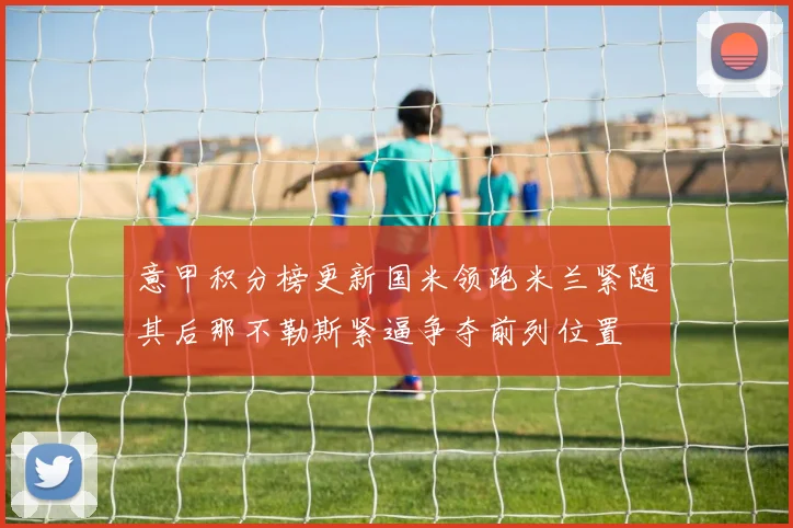 意甲积分榜更新国米领跑米兰紧随其后那不勒斯紧逼争夺前列位置