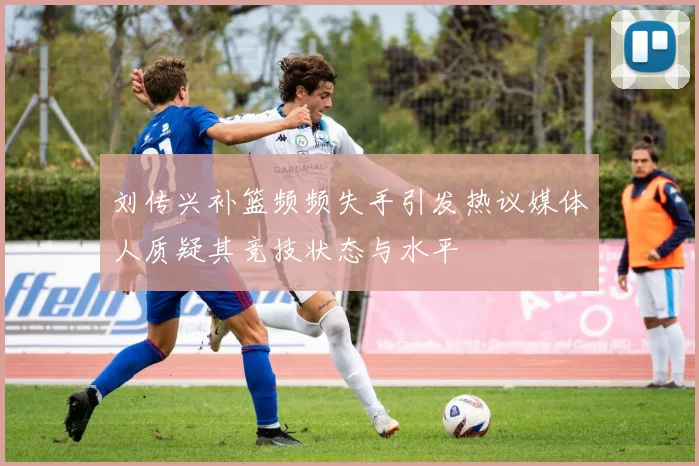 刘传兴补篮频频失手引发热议媒体人质疑其竞技状态与水平