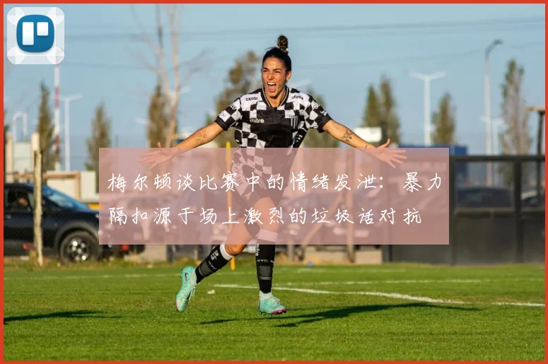 梅尔顿谈比赛中的情绪发泄：暴力隔扣源于场上激烈的垃圾话对抗