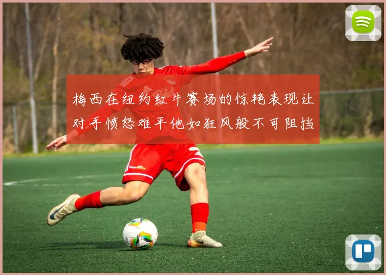 梅西在纽约红牛赛场的惊艳表现让对手愤怒难平他如狂风般不可阻挡